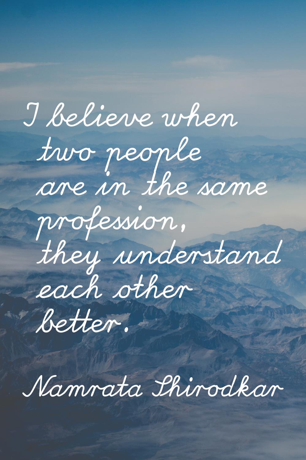 I believe when two people are in the same profession, they understand each other better.