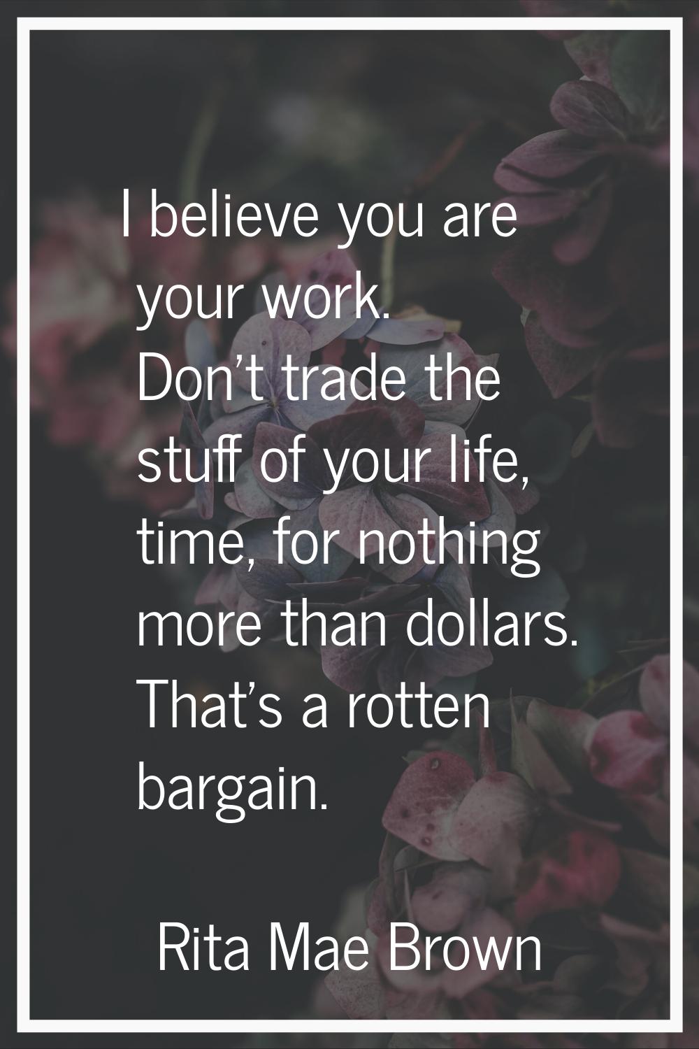 I believe you are your work. Don't trade the stuff of your life, time, for nothing more than dollar