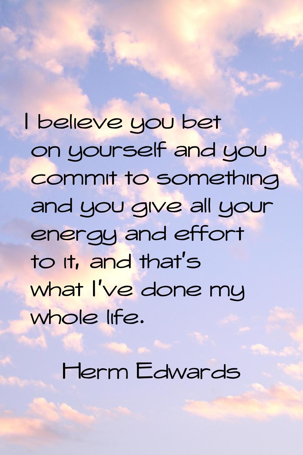 I believe you bet on yourself and you commit to something and you give all your energy and effort t