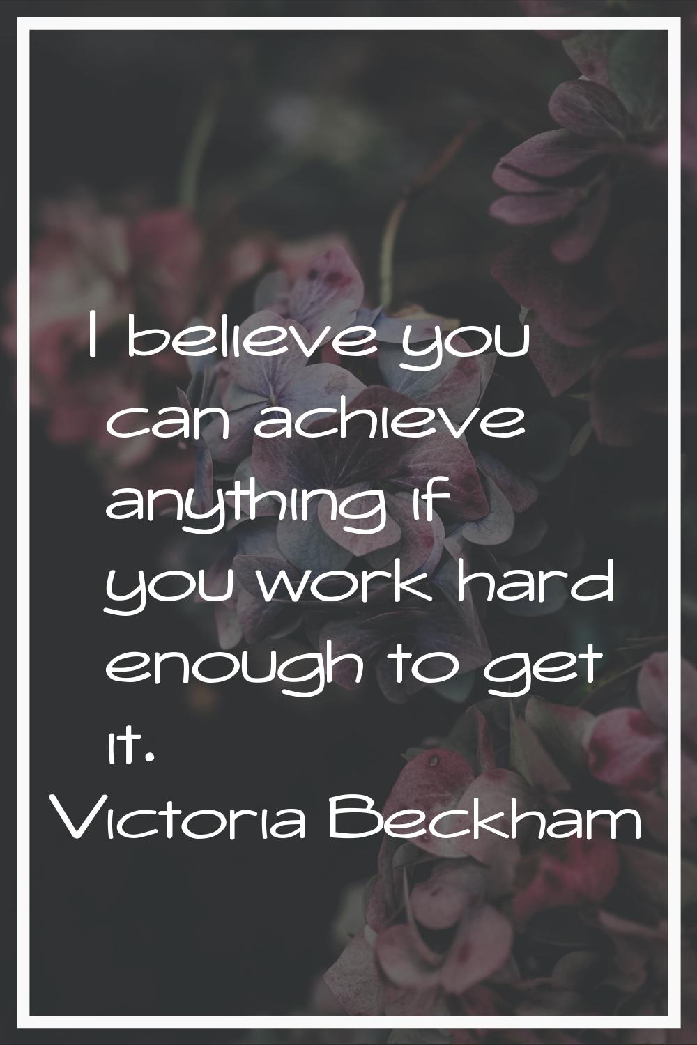 I believe you can achieve anything if you work hard enough to get it.