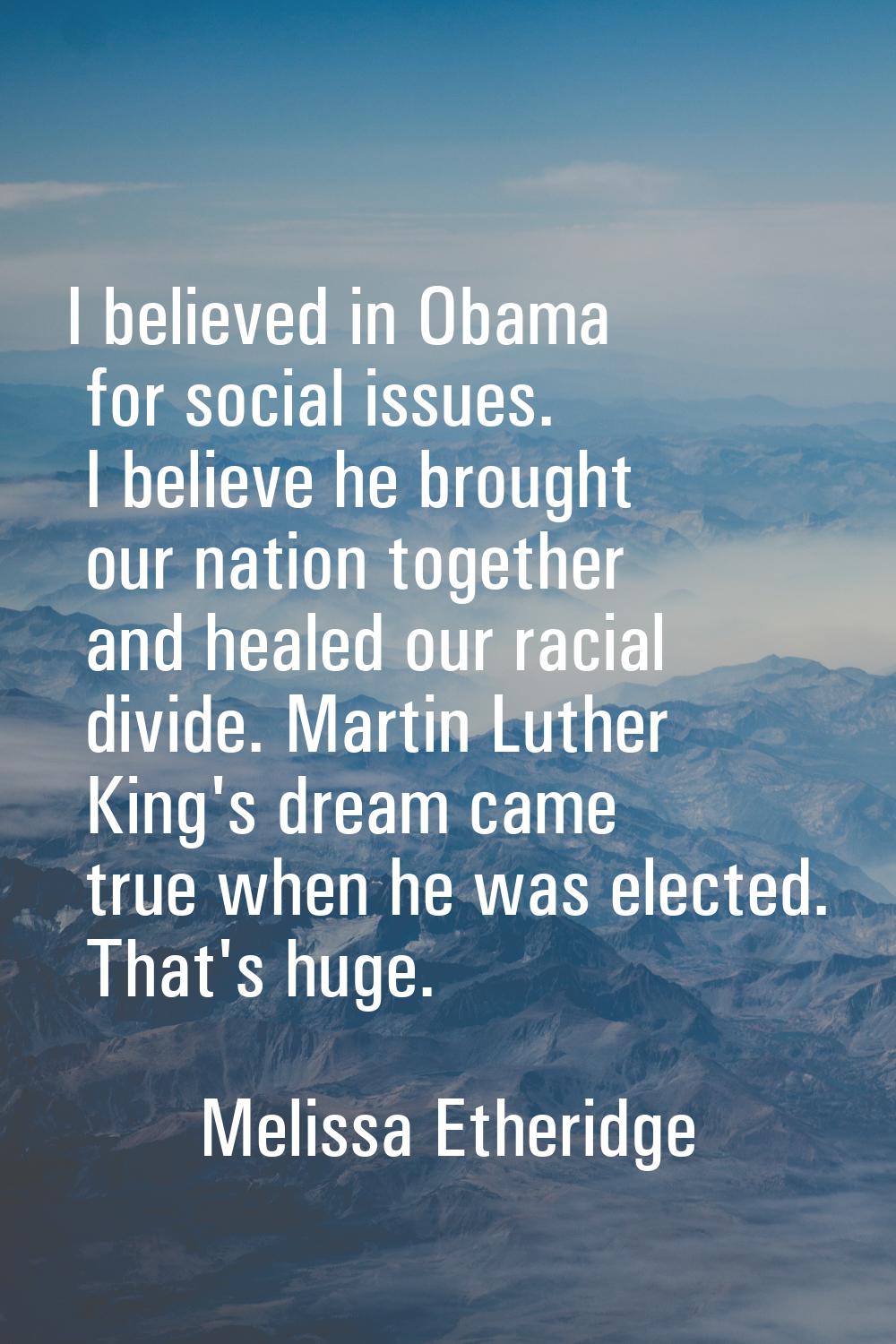 I believed in Obama for social issues. I believe he brought our nation together and healed our raci