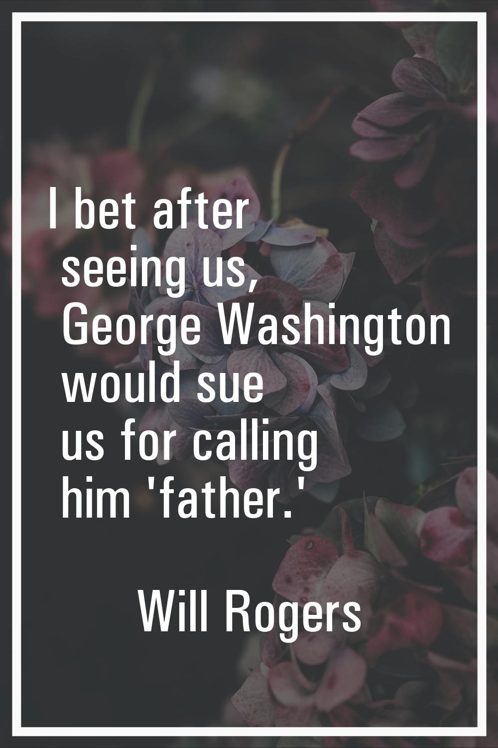 I bet after seeing us, George Washington would sue us for calling him 'father.'