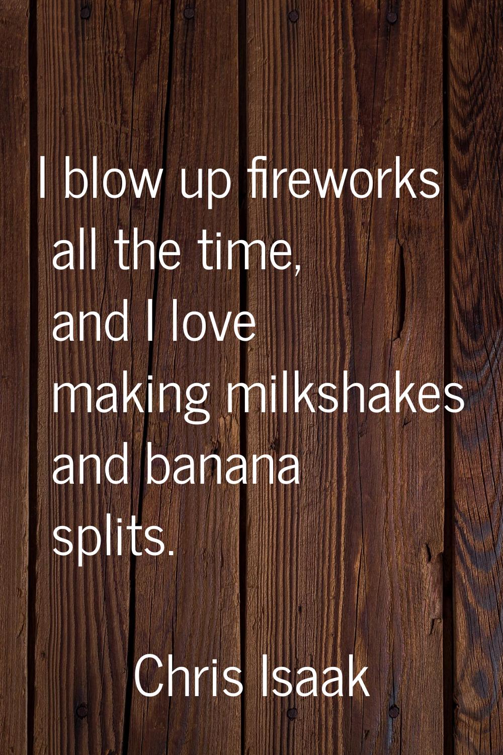 I blow up fireworks all the time, and I love making milkshakes and banana splits.