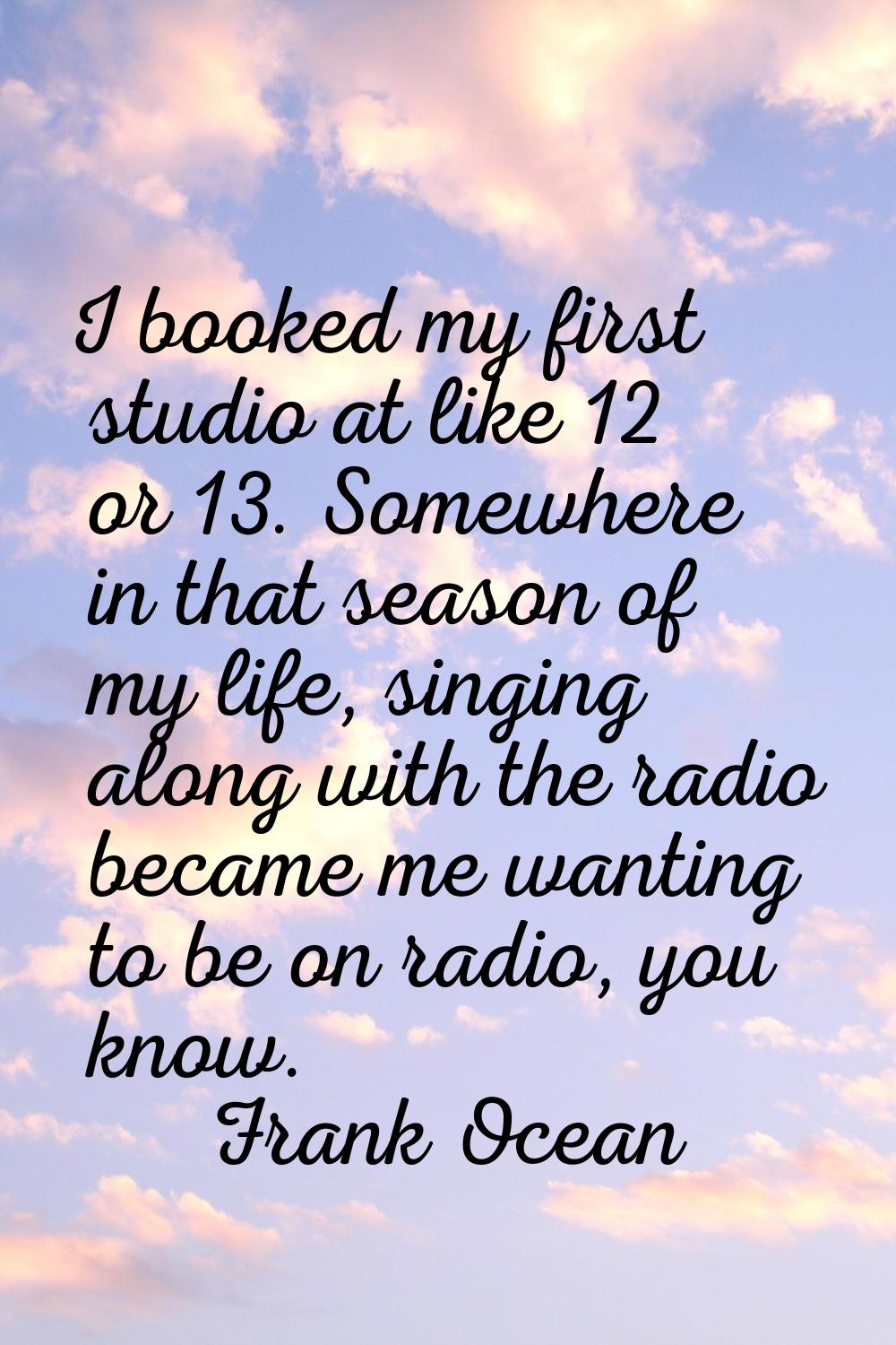 I booked my first studio at like 12 or 13. Somewhere in that season of my life, singing along with 