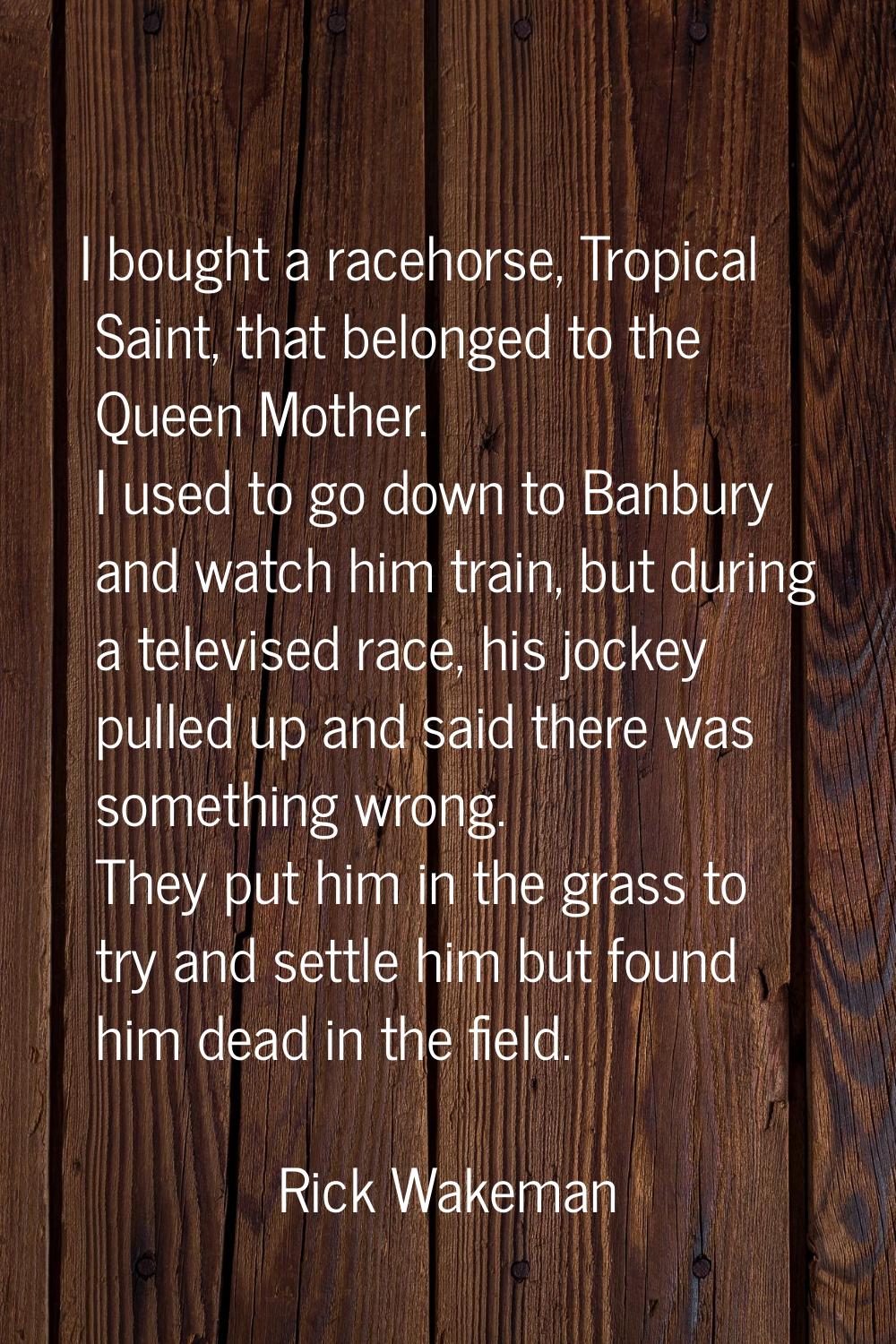 I bought a racehorse, Tropical Saint, that belonged to the Queen Mother. I used to go down to Banbu