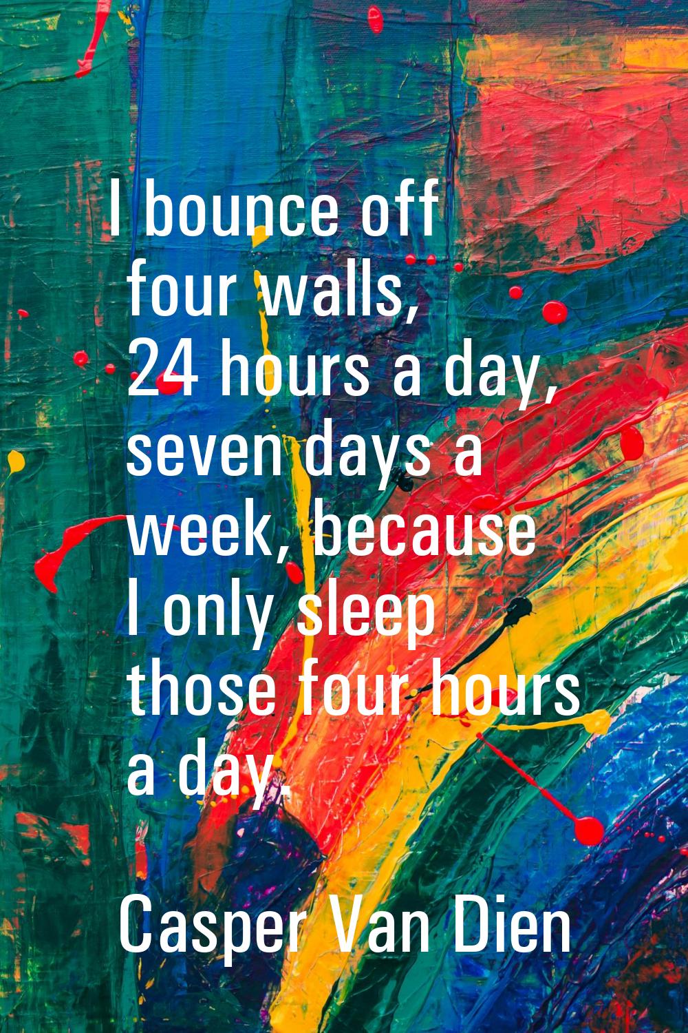 I bounce off four walls, 24 hours a day, seven days a week, because I only sleep those four hours a