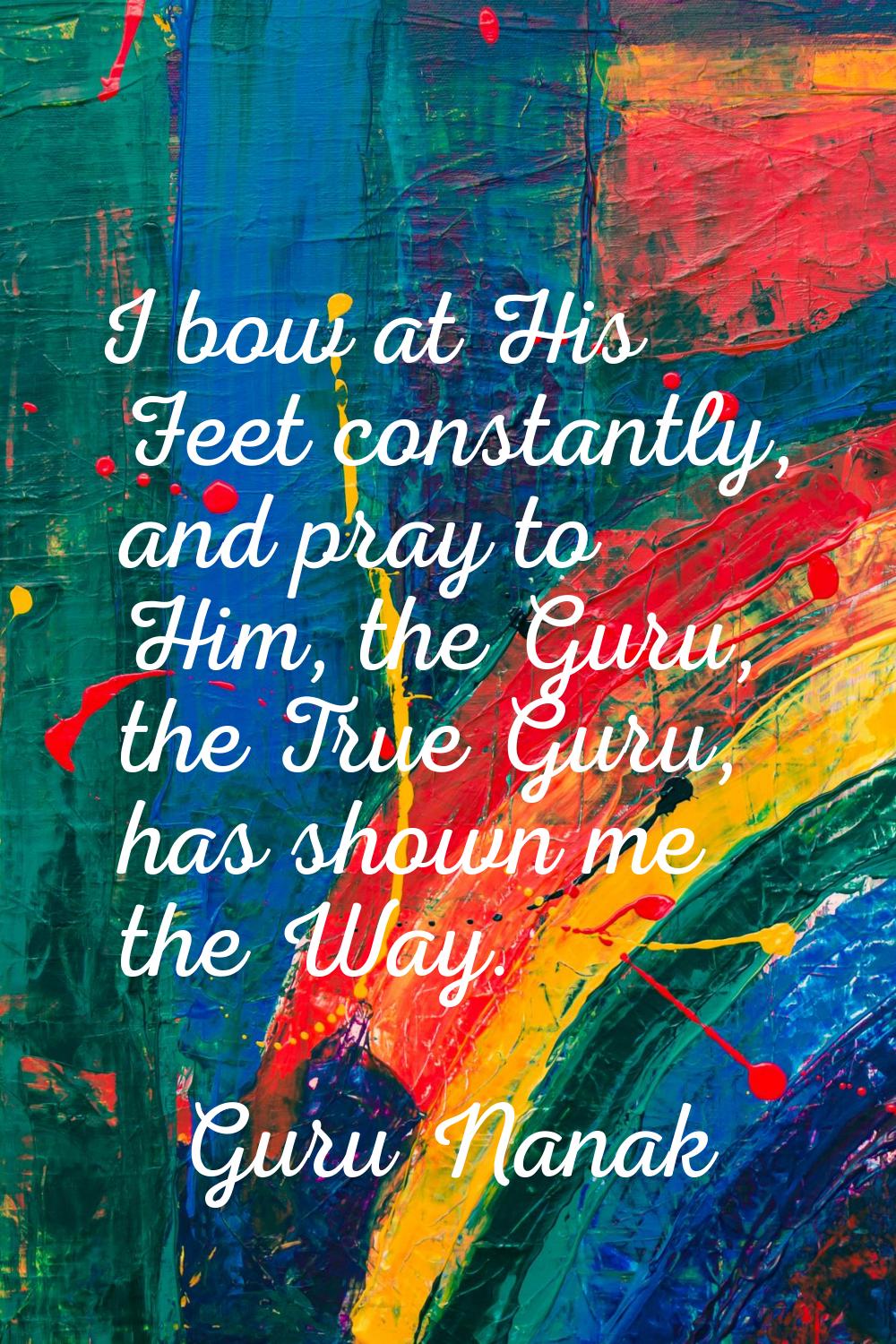 I bow at His Feet constantly, and pray to Him, the Guru, the True Guru, has shown me the Way.