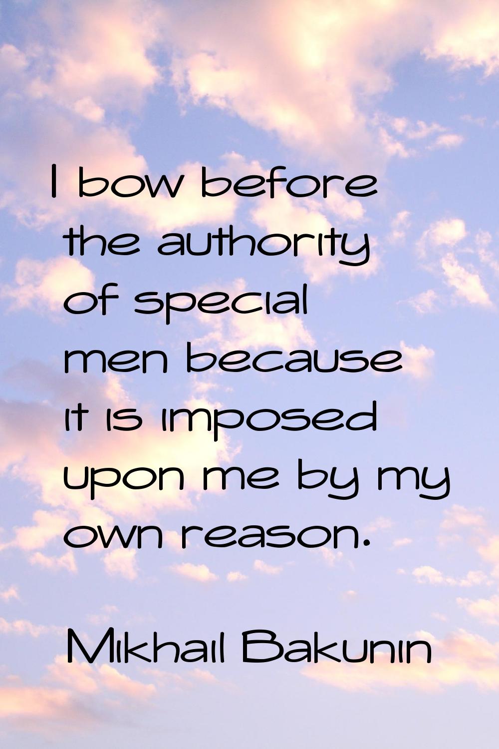 I bow before the authority of special men because it is imposed upon me by my own reason.