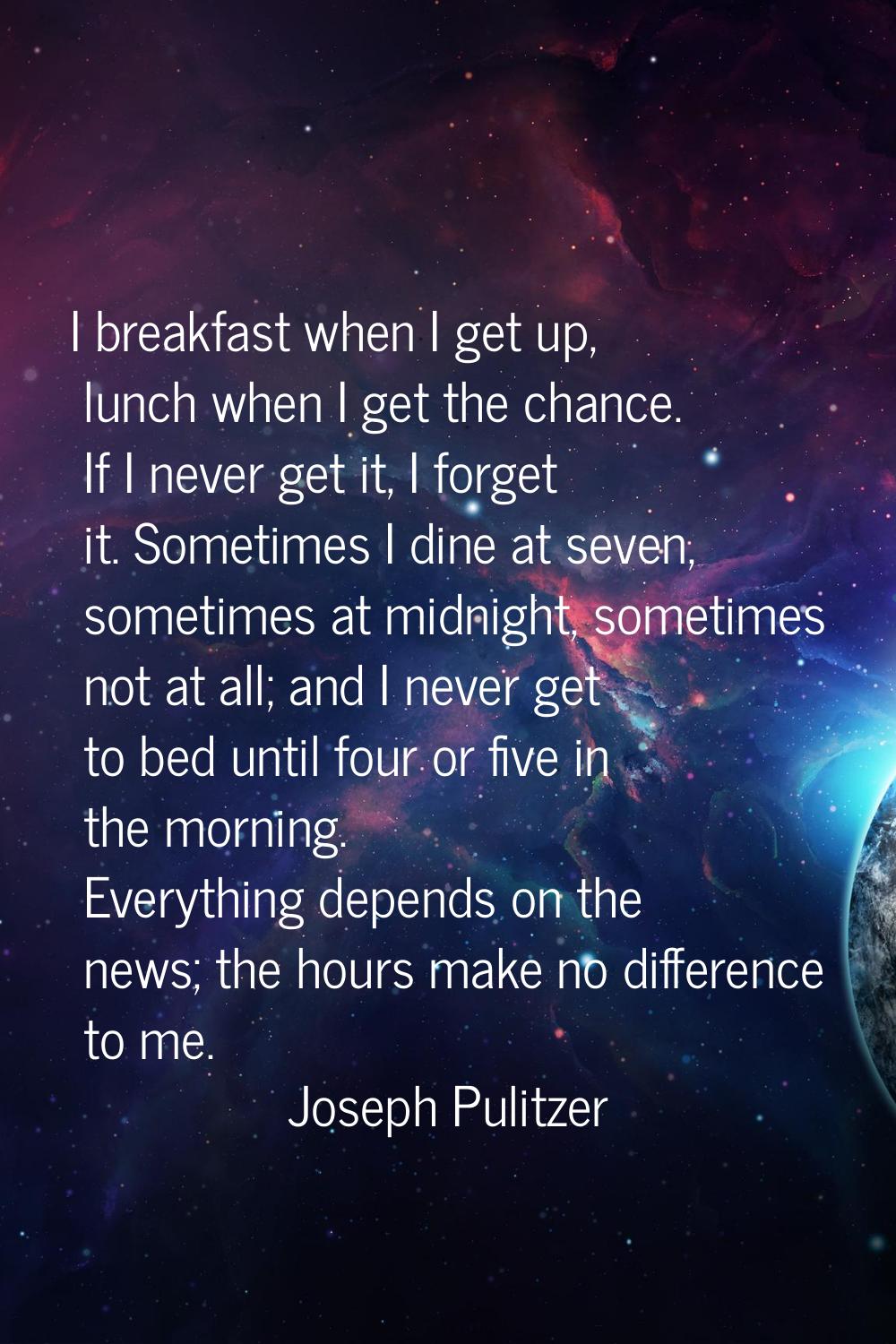 I breakfast when I get up, lunch when I get the chance. If I never get it, I forget it. Sometimes I