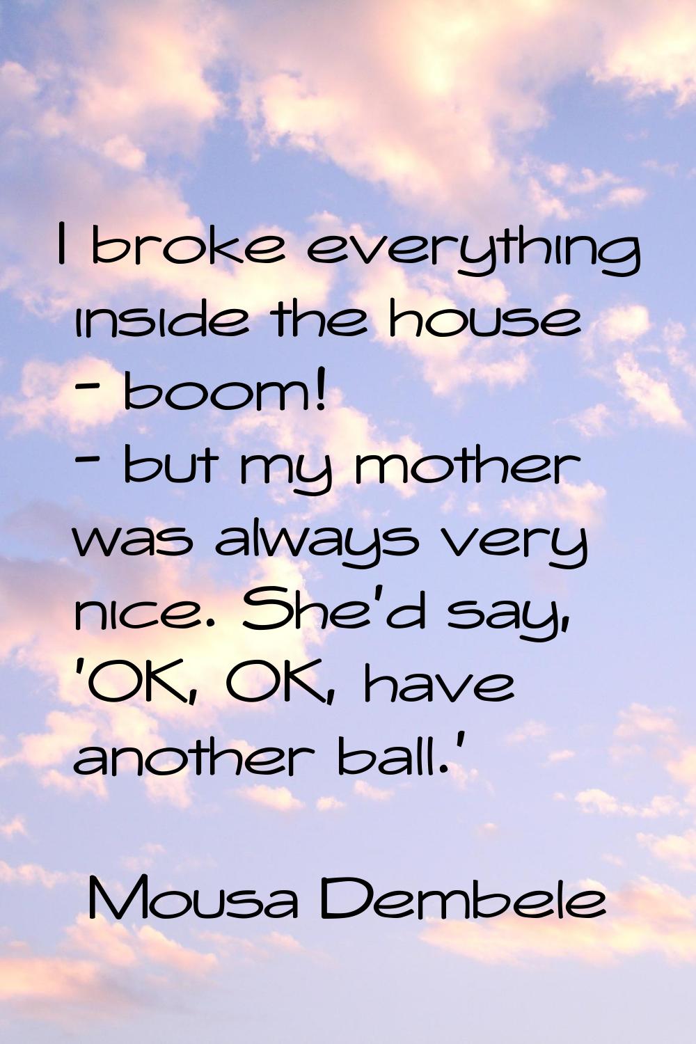I broke everything inside the house - boom! - but my mother was always very nice. She'd say, 'OK, O