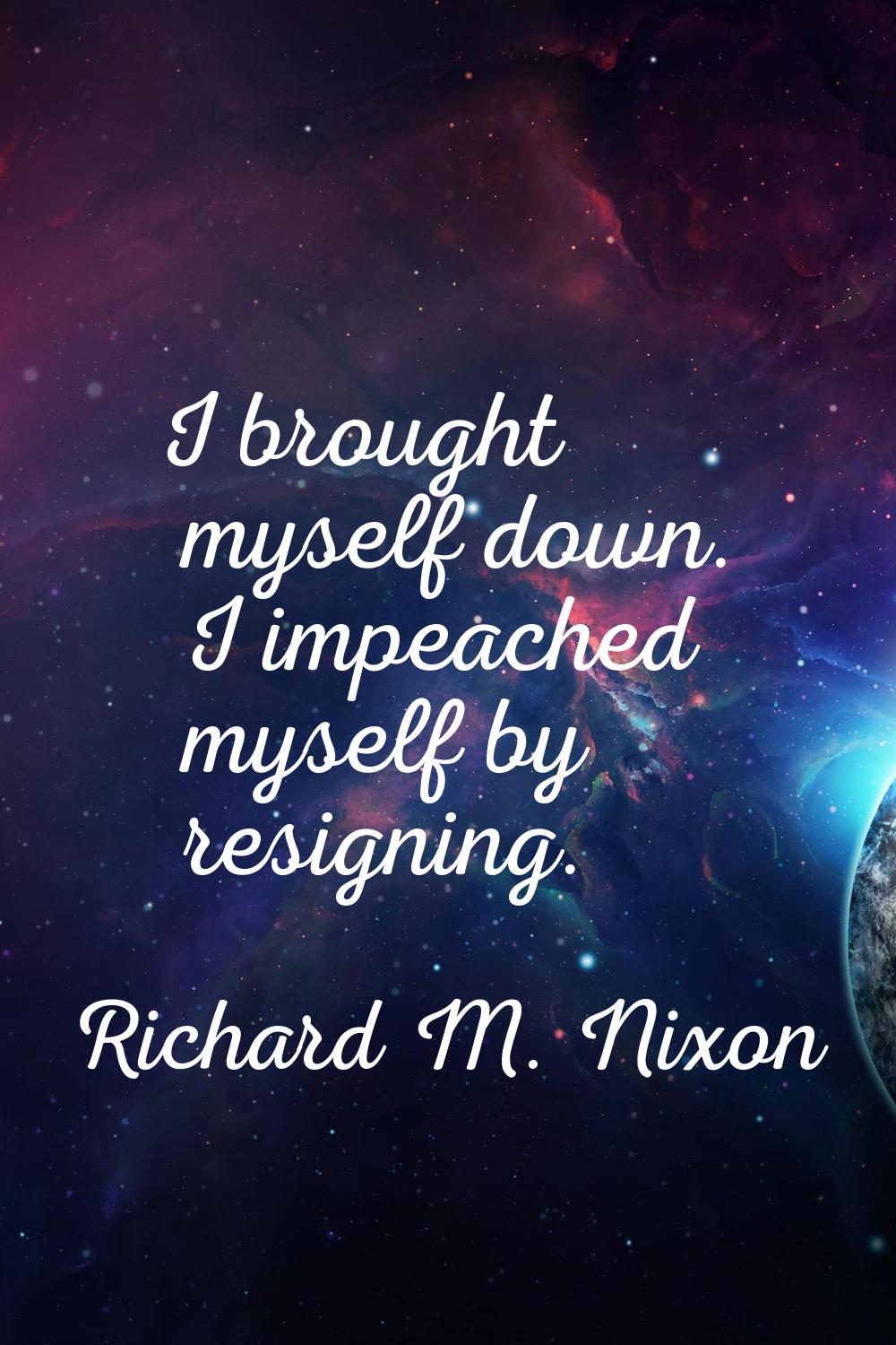 I brought myself down. I impeached myself by resigning.