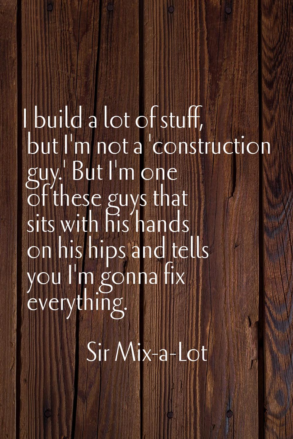 I build a lot of stuff, but I'm not a 'construction guy.' But I'm one of these guys that sits with 