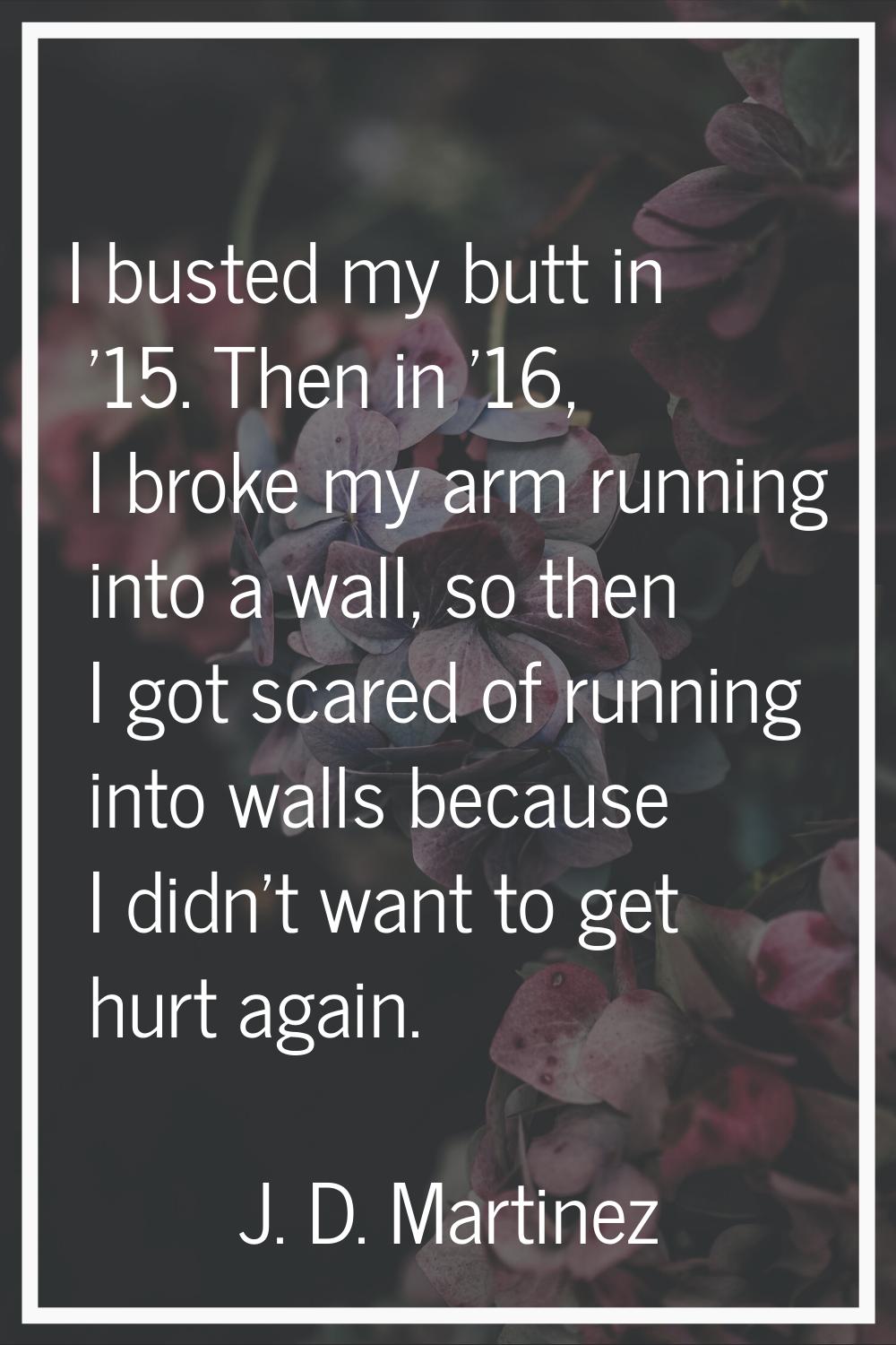 I busted my butt in '15. Then in '16, I broke my arm running into a wall, so then I got scared of r
