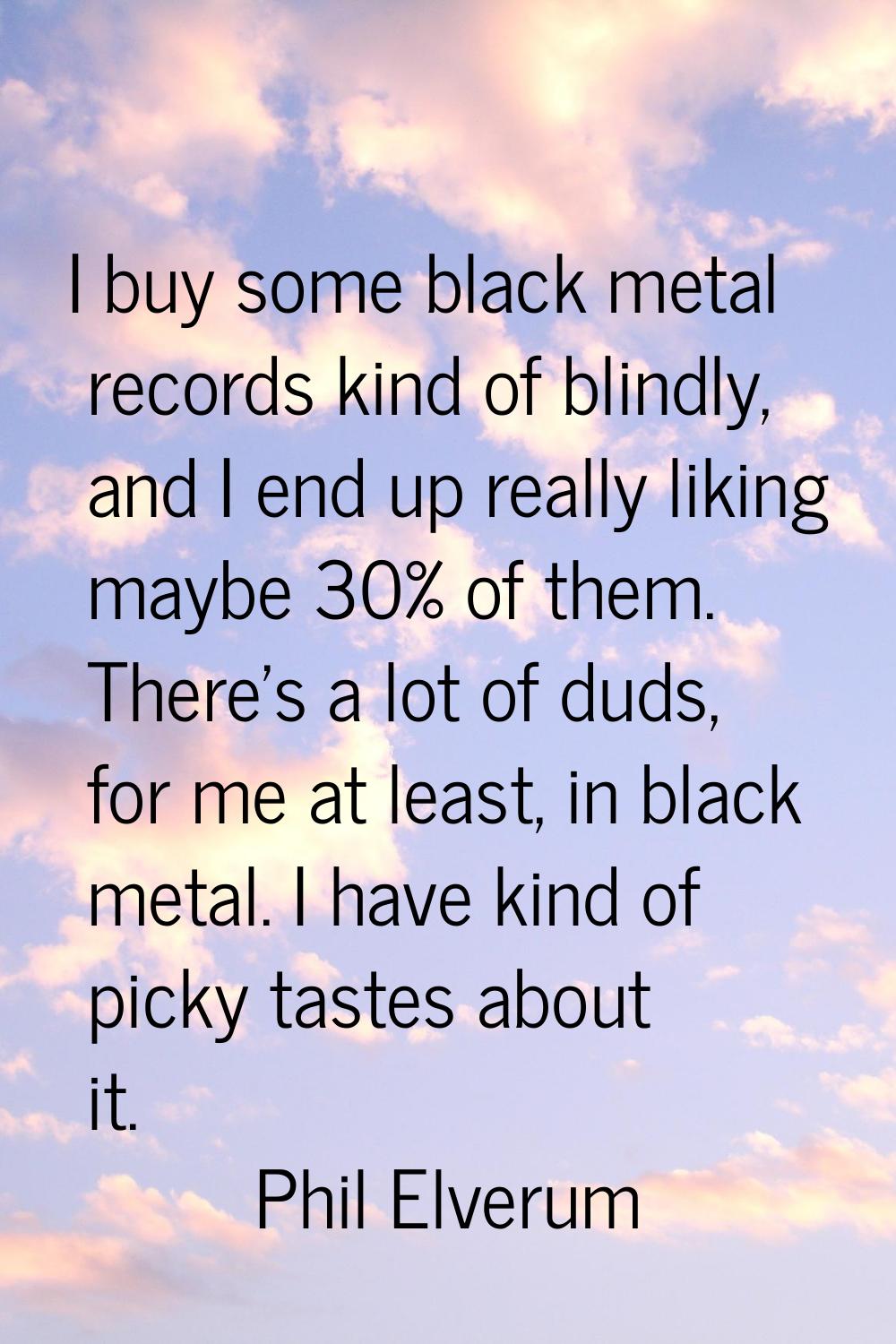 I buy some black metal records kind of blindly, and I end up really liking maybe 30% of them. There