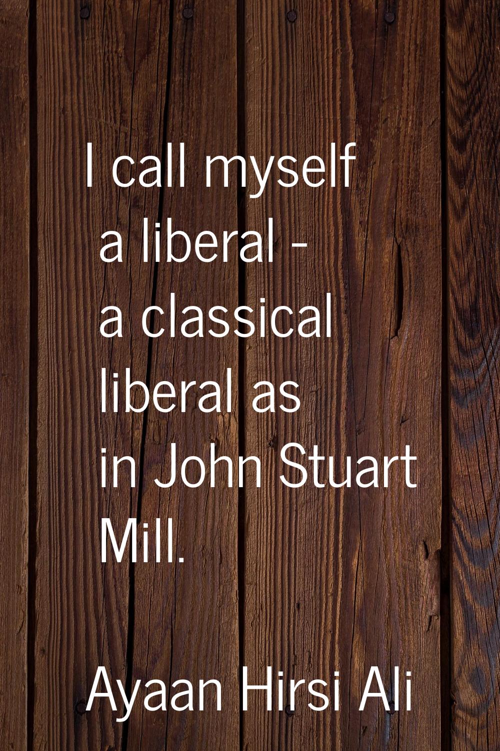I call myself a liberal - a classical liberal as in John Stuart Mill.