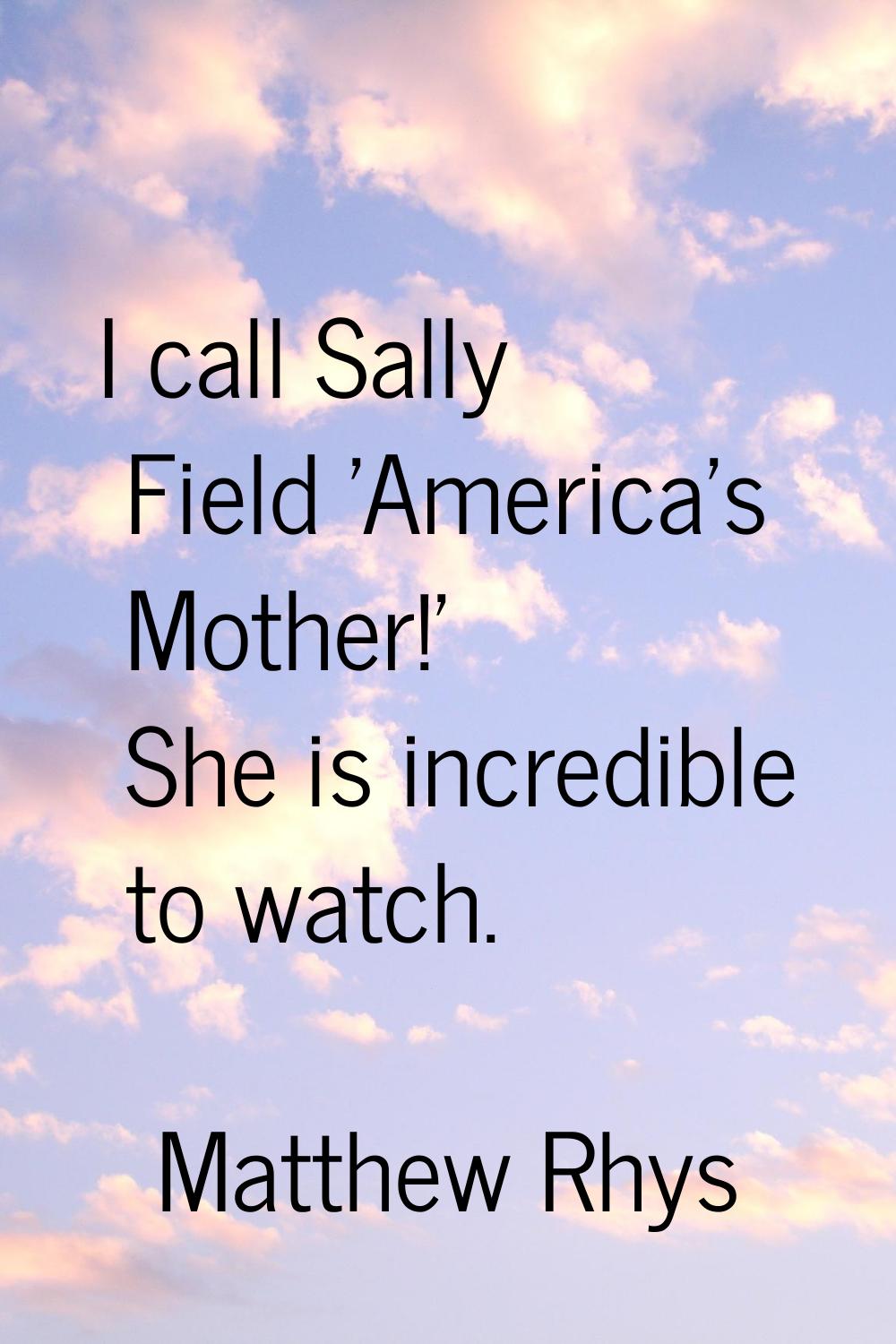 I call Sally Field 'America's Mother!' She is incredible to watch.