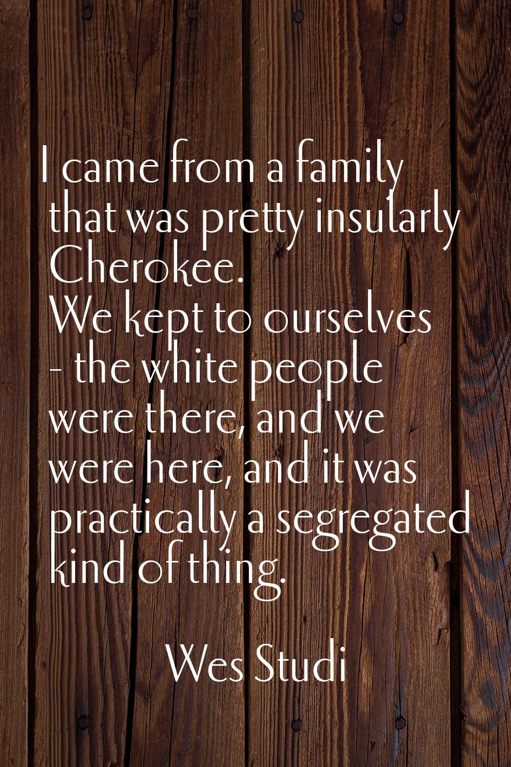 I came from a family that was pretty insularly Cherokee. We kept to ourselves - the white people we