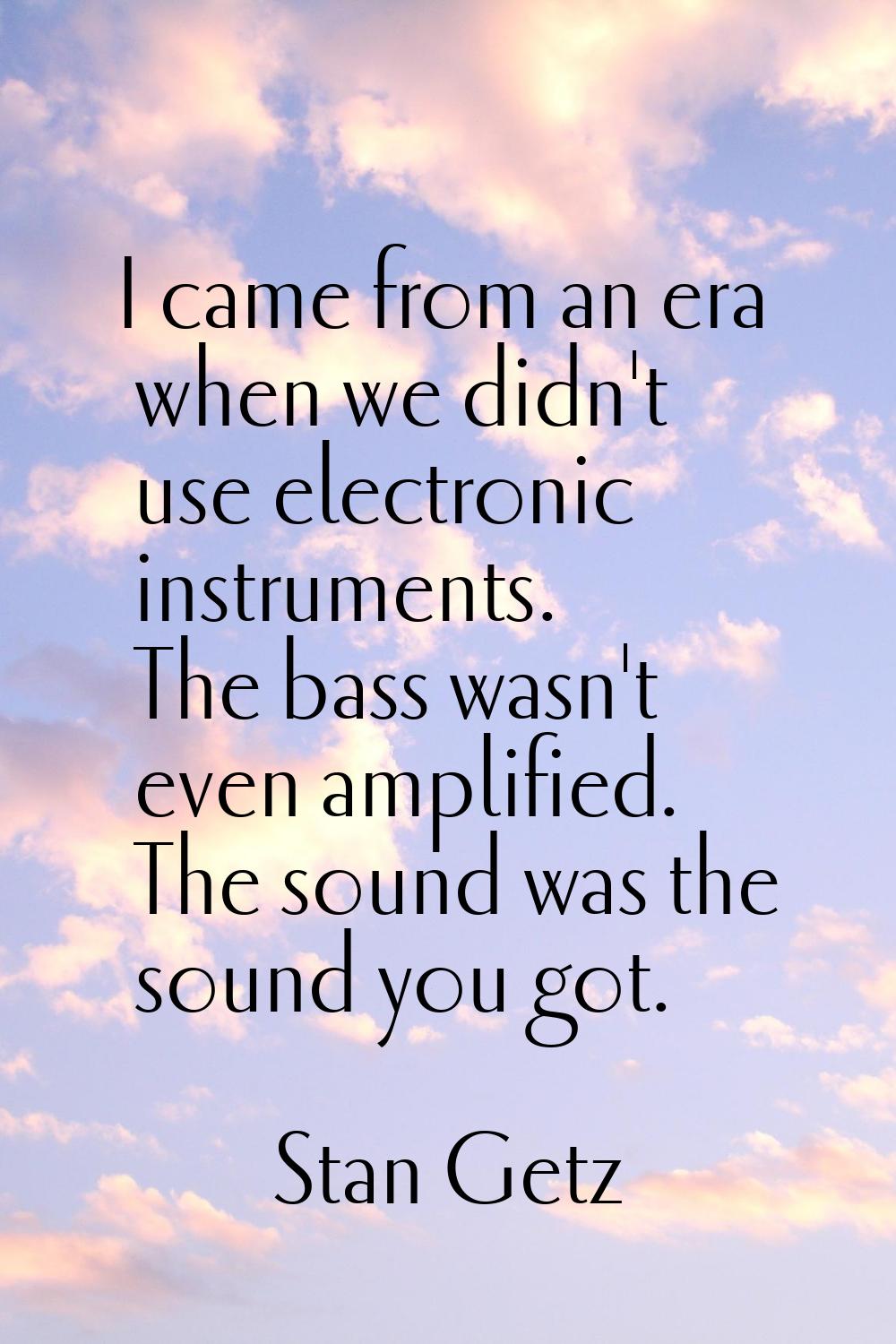 I came from an era when we didn't use electronic instruments. The bass wasn't even amplified. The s