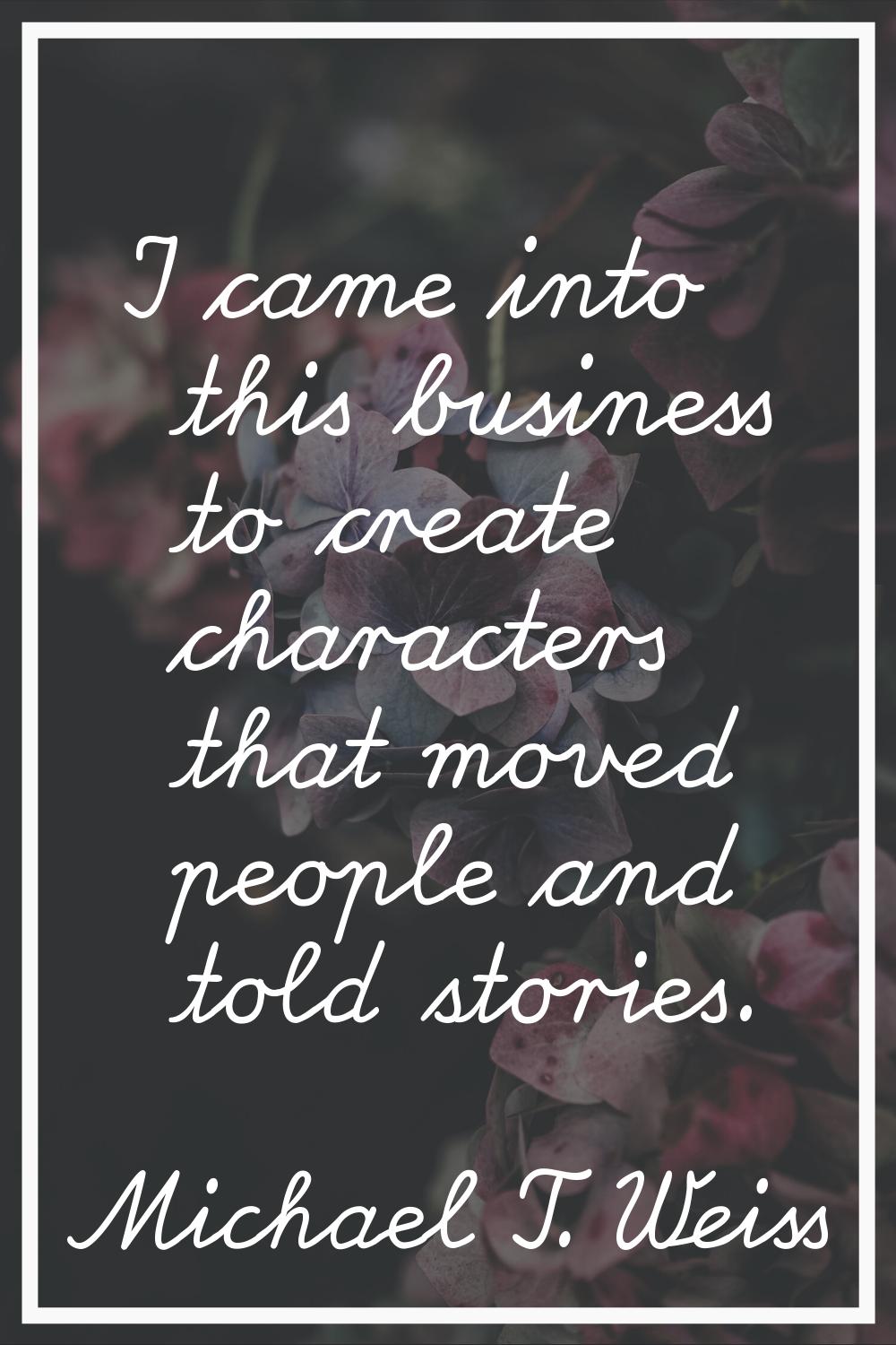 I came into this business to create characters that moved people and told stories.