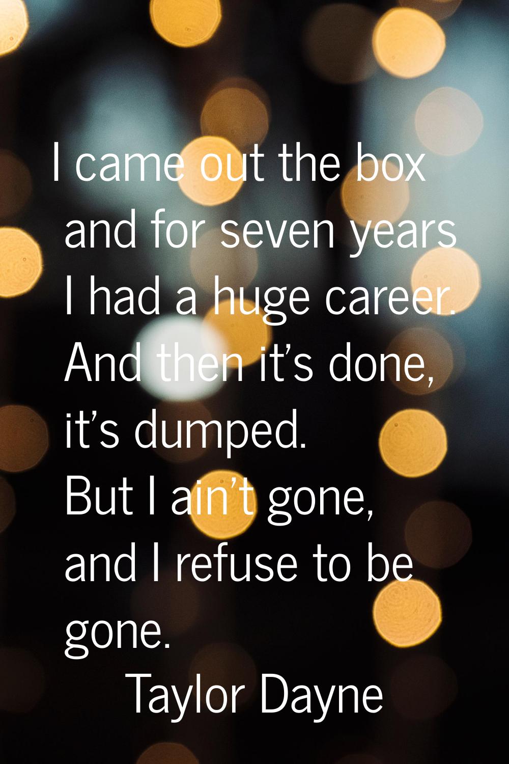 I came out the box and for seven years I had a huge career. And then it's done, it's dumped. But I 
