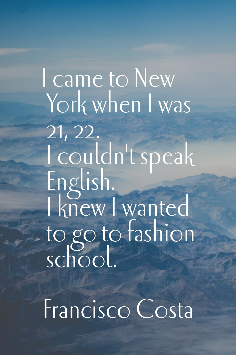 I came to New York when I was 21, 22. I couldn't speak English. I knew I wanted to go to fashion sc