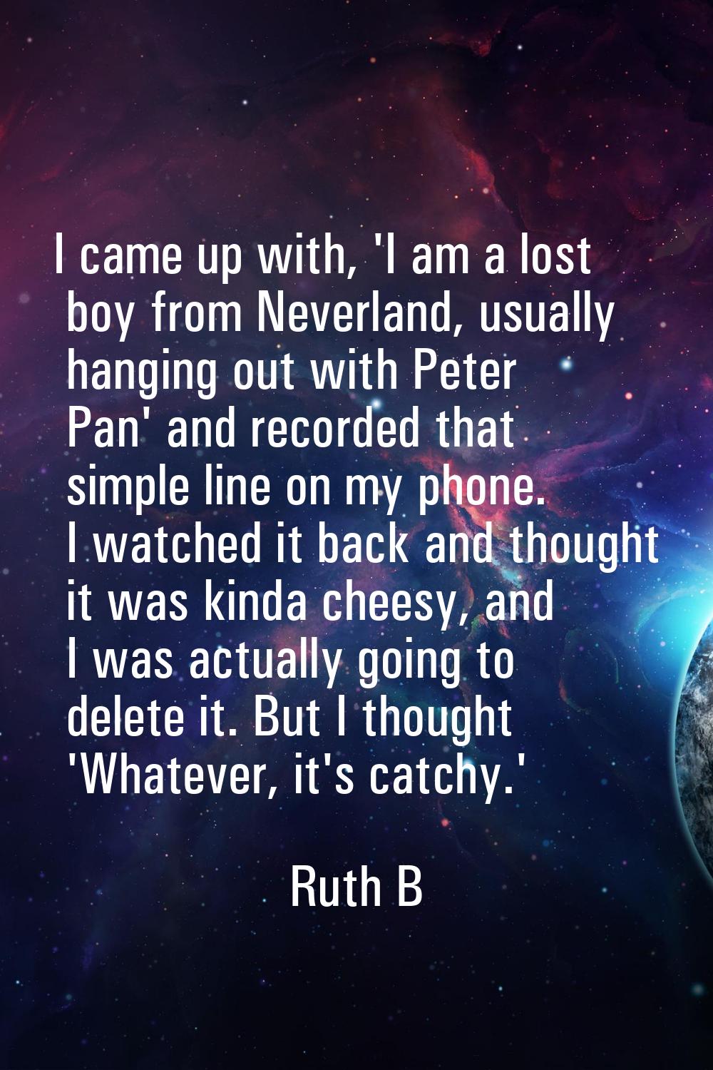 I came up with, 'I am a lost boy from Neverland, usually hanging out with Peter Pan' and recorded t