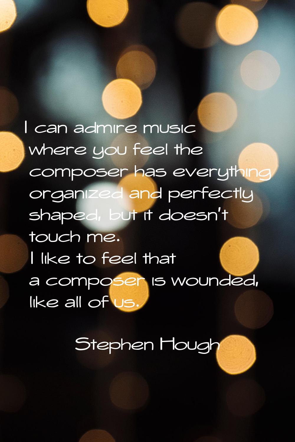 I can admire music where you feel the composer has everything organized and perfectly shaped, but i