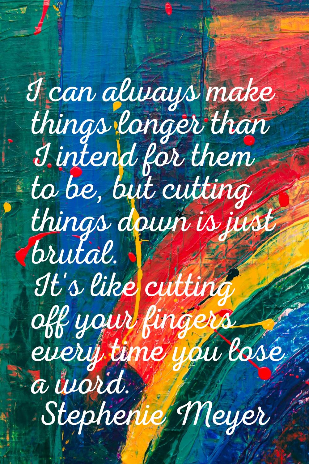 I can always make things longer than I intend for them to be, but cutting things down is just bruta