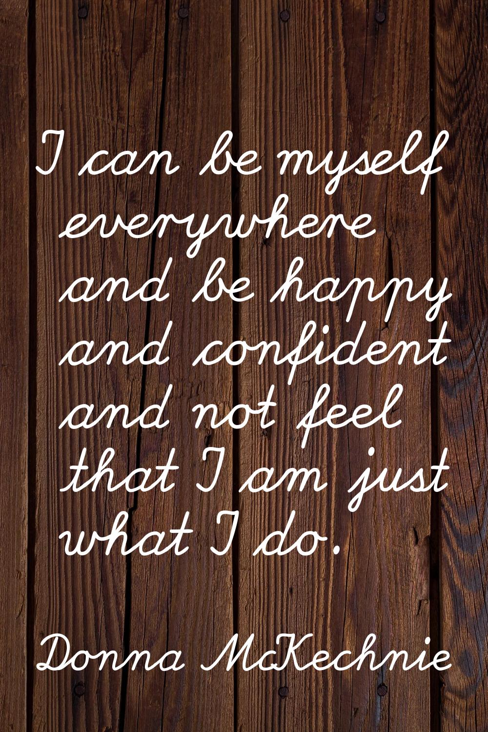 I can be myself everywhere and be happy and confident and not feel that I am just what I do.