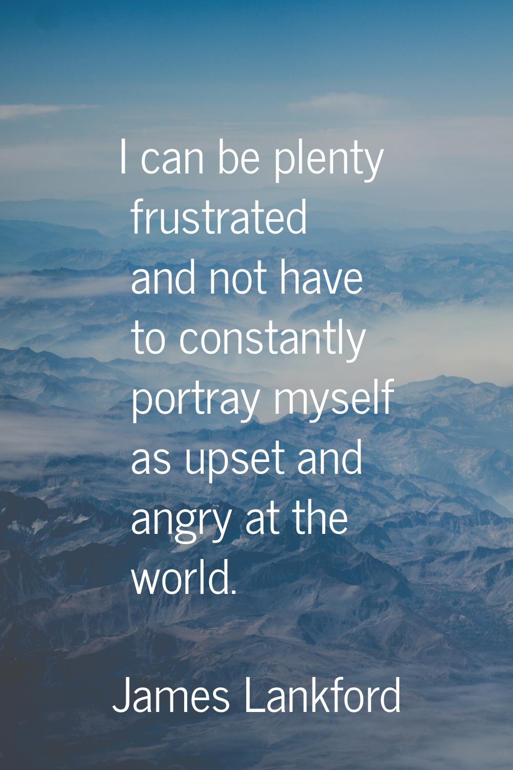 I can be plenty frustrated and not have to constantly portray myself as upset and angry at the worl