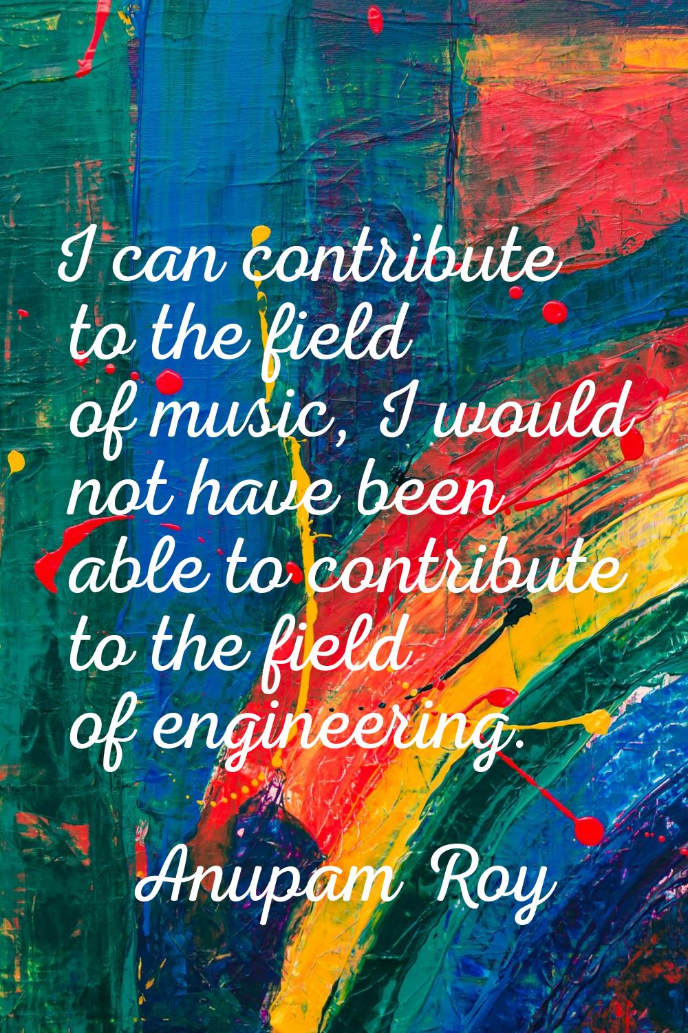 I can contribute to the field of music, I would not have been able to contribute to the field of en