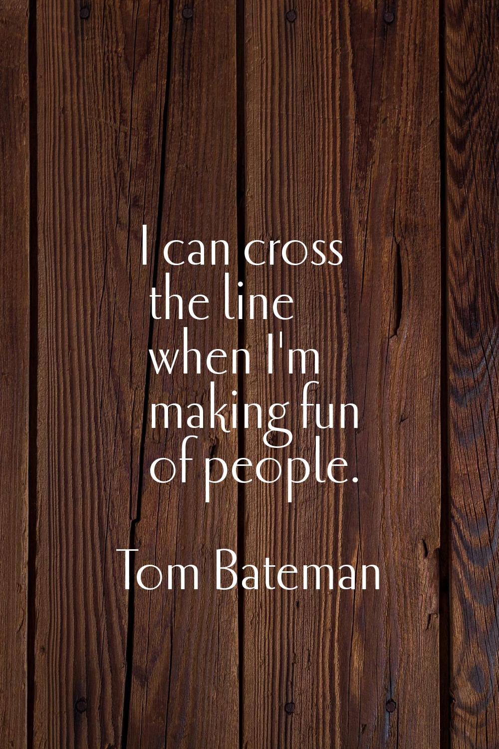 I can cross the line when I'm making fun of people.