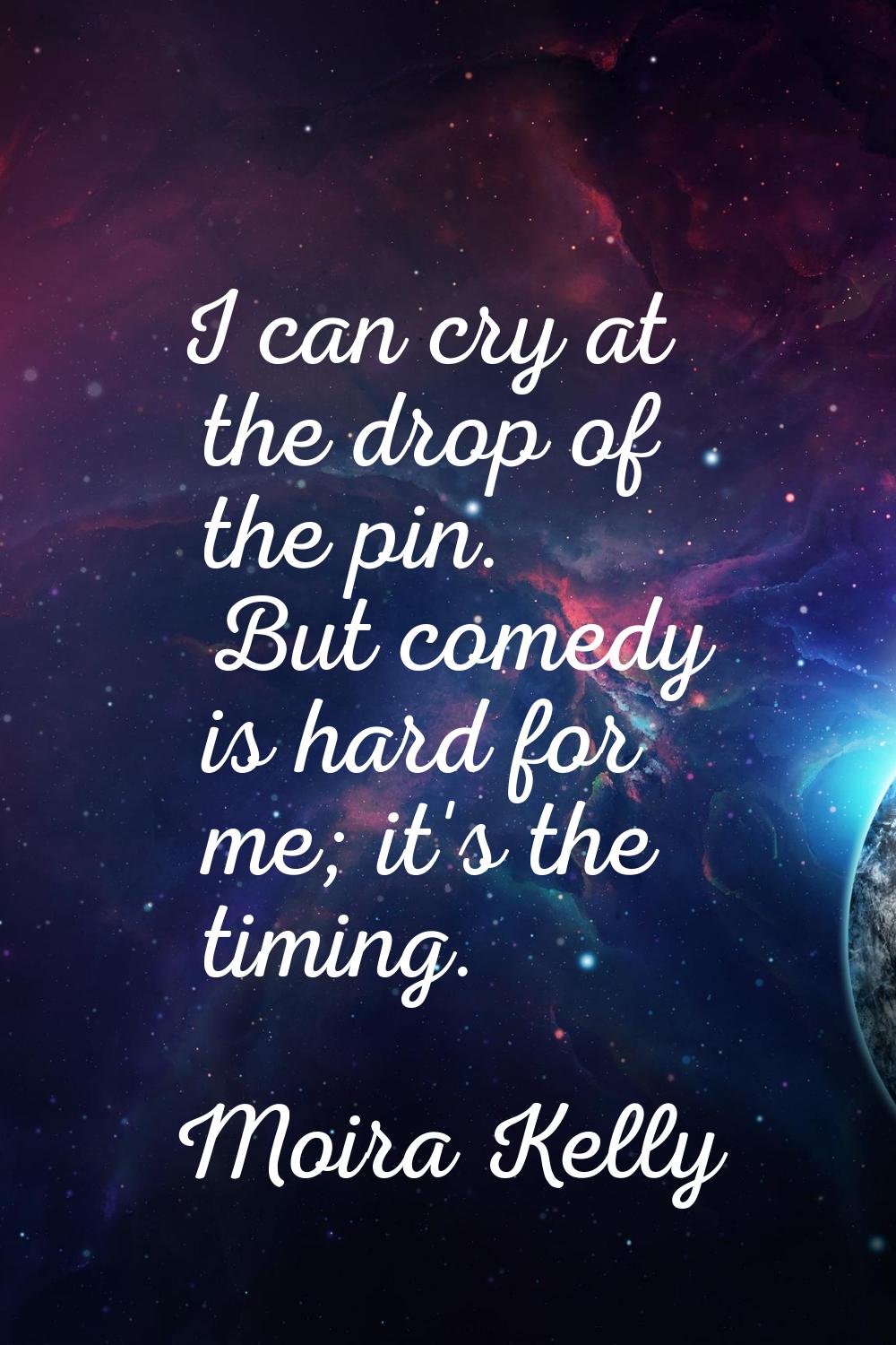 I can cry at the drop of the pin. But comedy is hard for me; it's the timing.