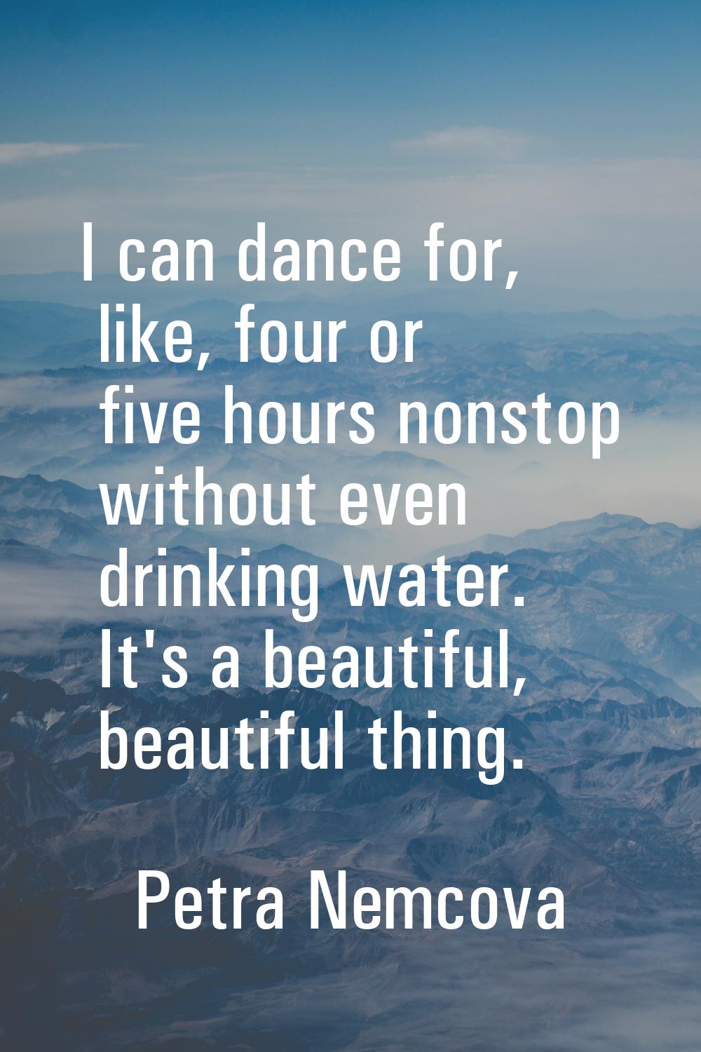 I can dance for, like, four or five hours nonstop without even drinking water. It's a beautiful, be
