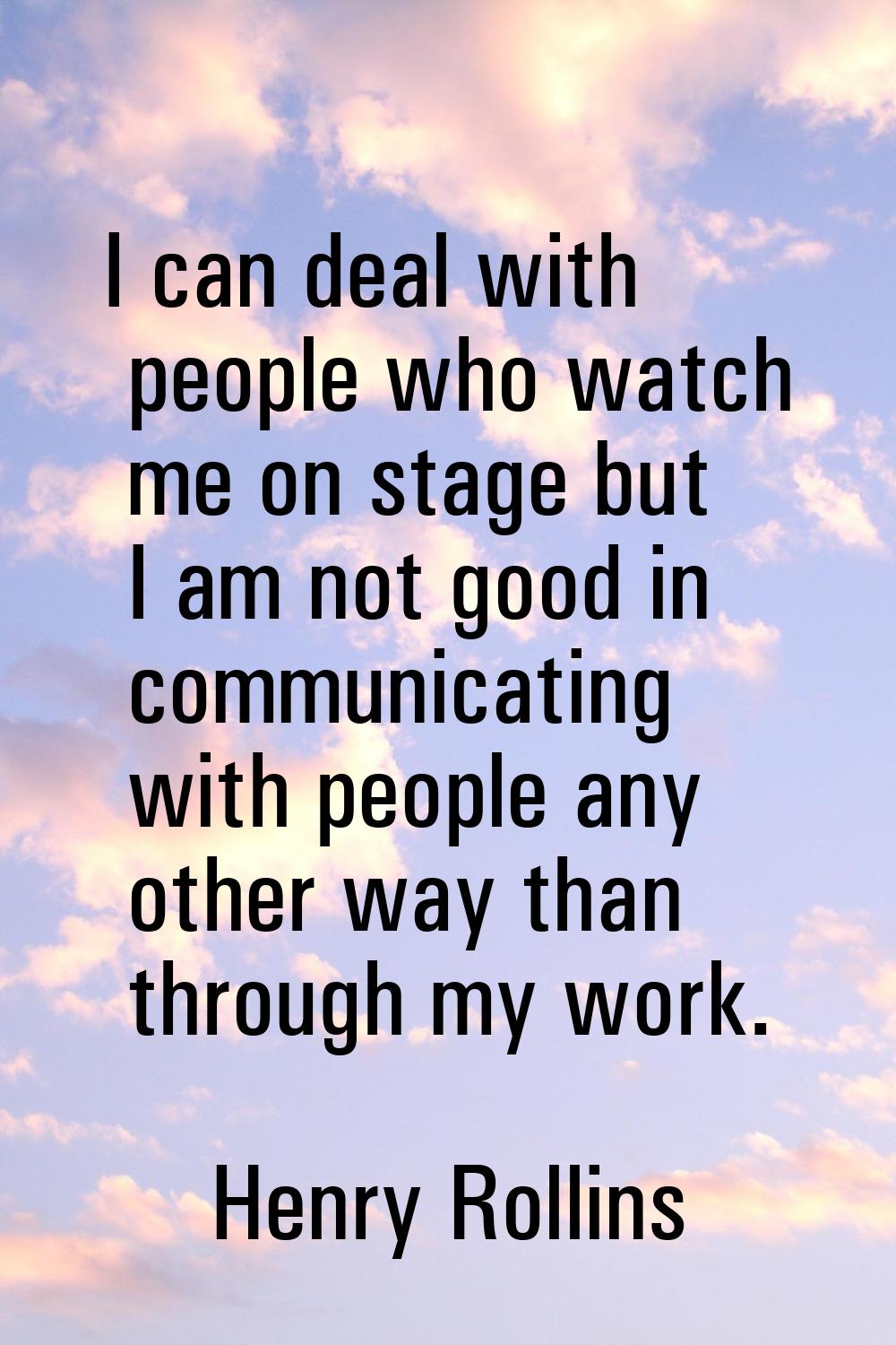 I can deal with people who watch me on stage but I am not good in communicating with people any oth