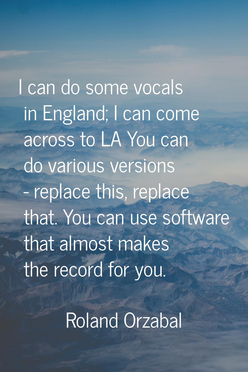 I can do some vocals in England; I can come across to LA You can do various versions - replace this
