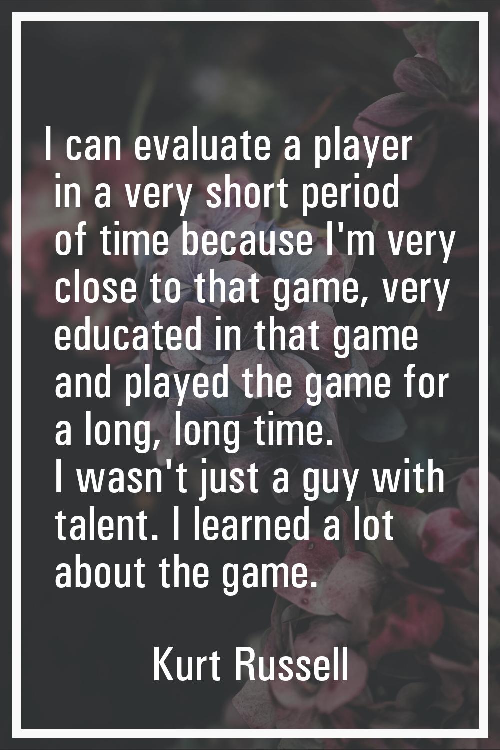 I can evaluate a player in a very short period of time because I'm very close to that game, very ed