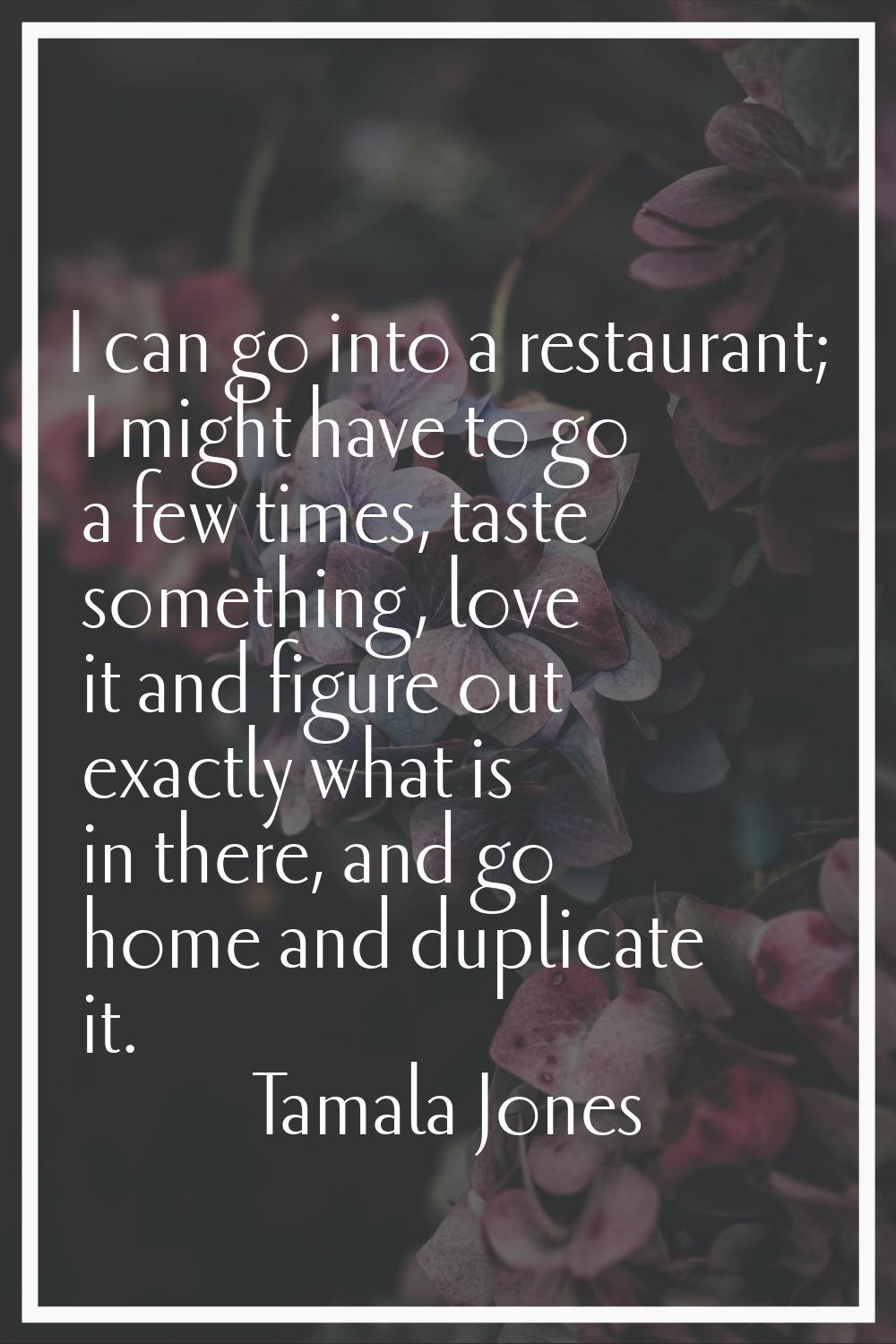 I can go into a restaurant; I might have to go a few times, taste something, love it and figure out