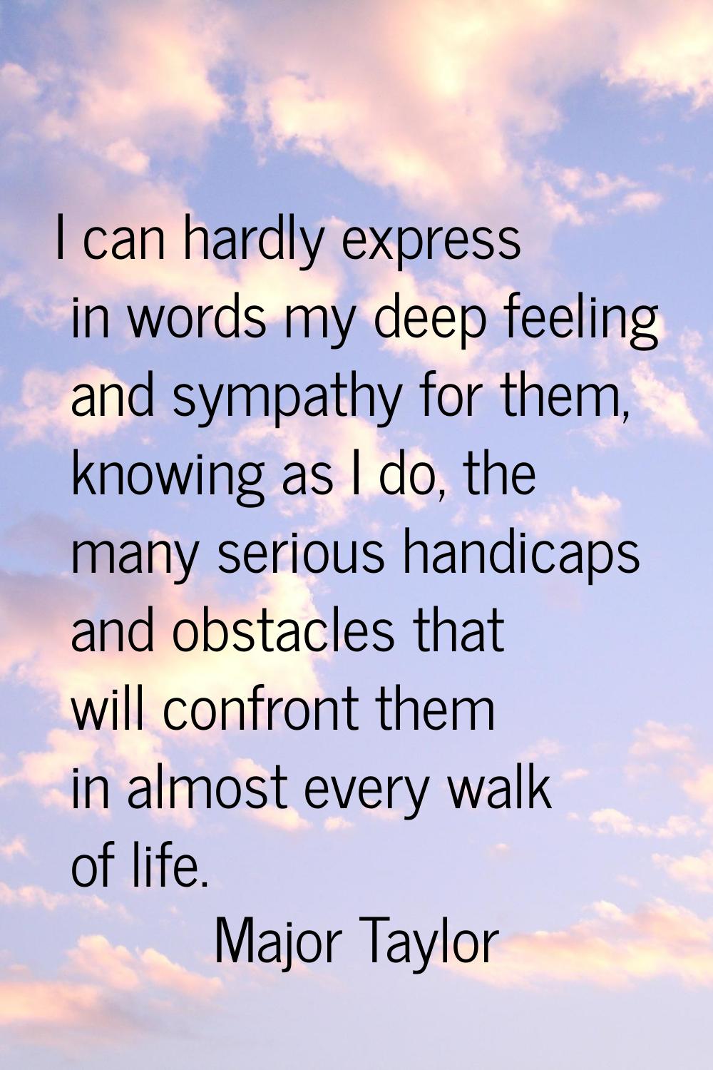 I can hardly express in words my deep feeling and sympathy for them, knowing as I do, the many seri