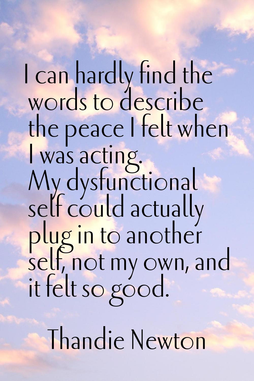 I can hardly find the words to describe the peace I felt when I was acting. My dysfunctional self c