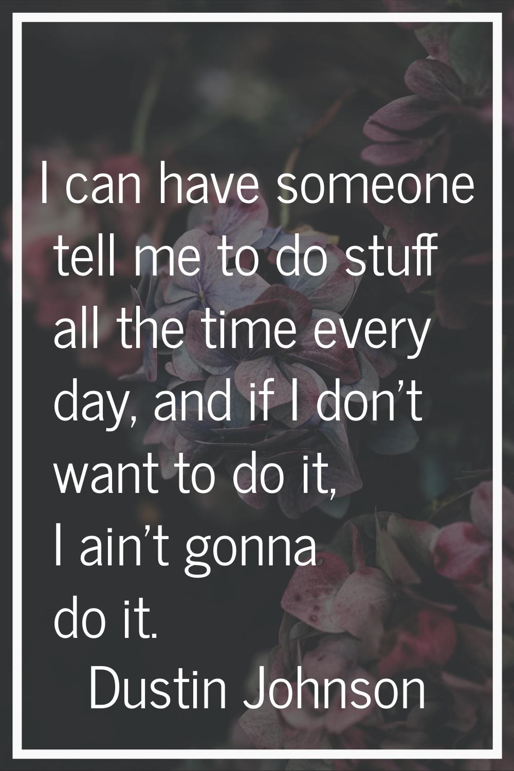 I can have someone tell me to do stuff all the time every day, and if I don't want to do it, I ain'