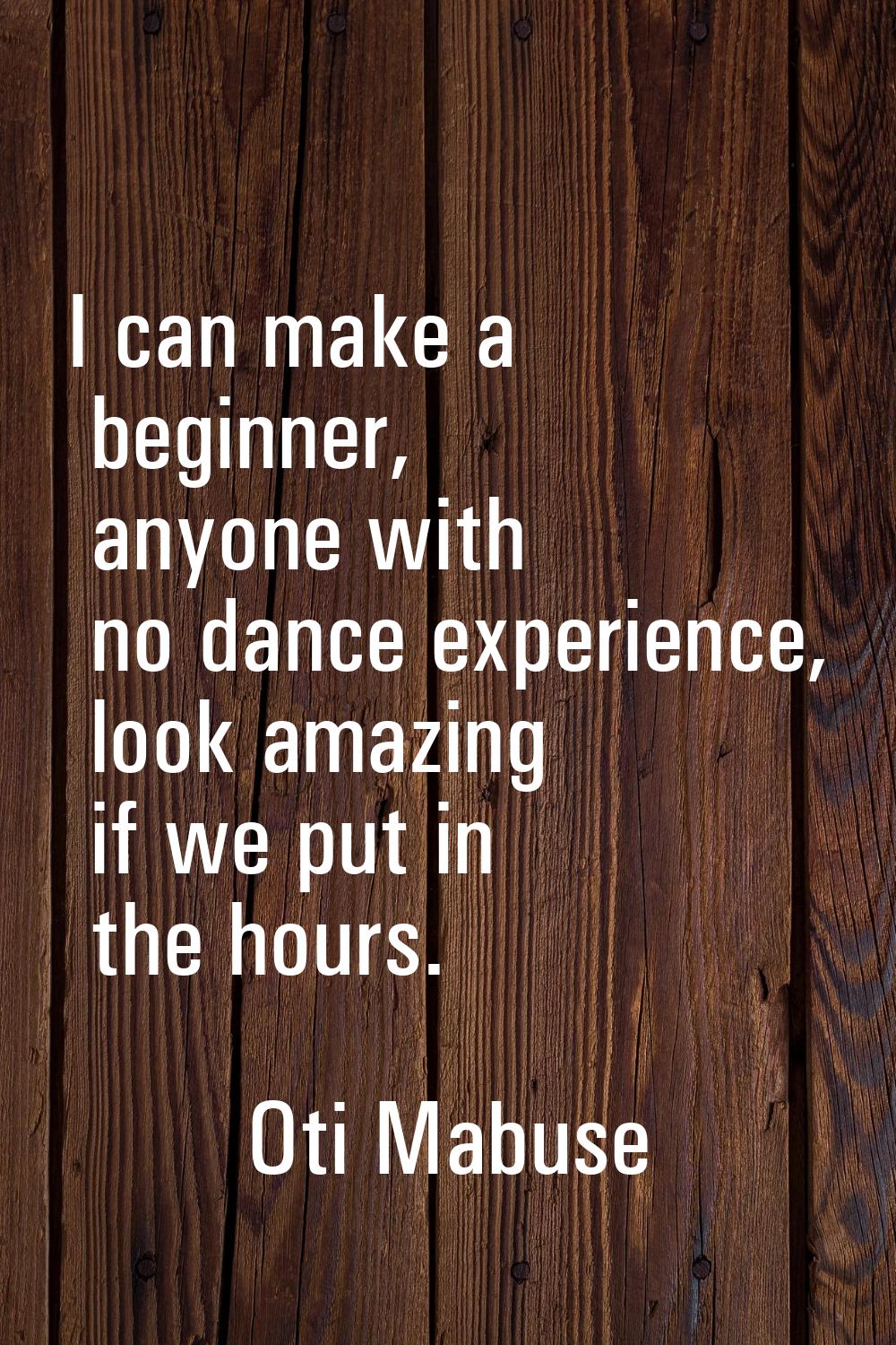 I can make a beginner, anyone with no dance experience, look amazing if we put in the hours.