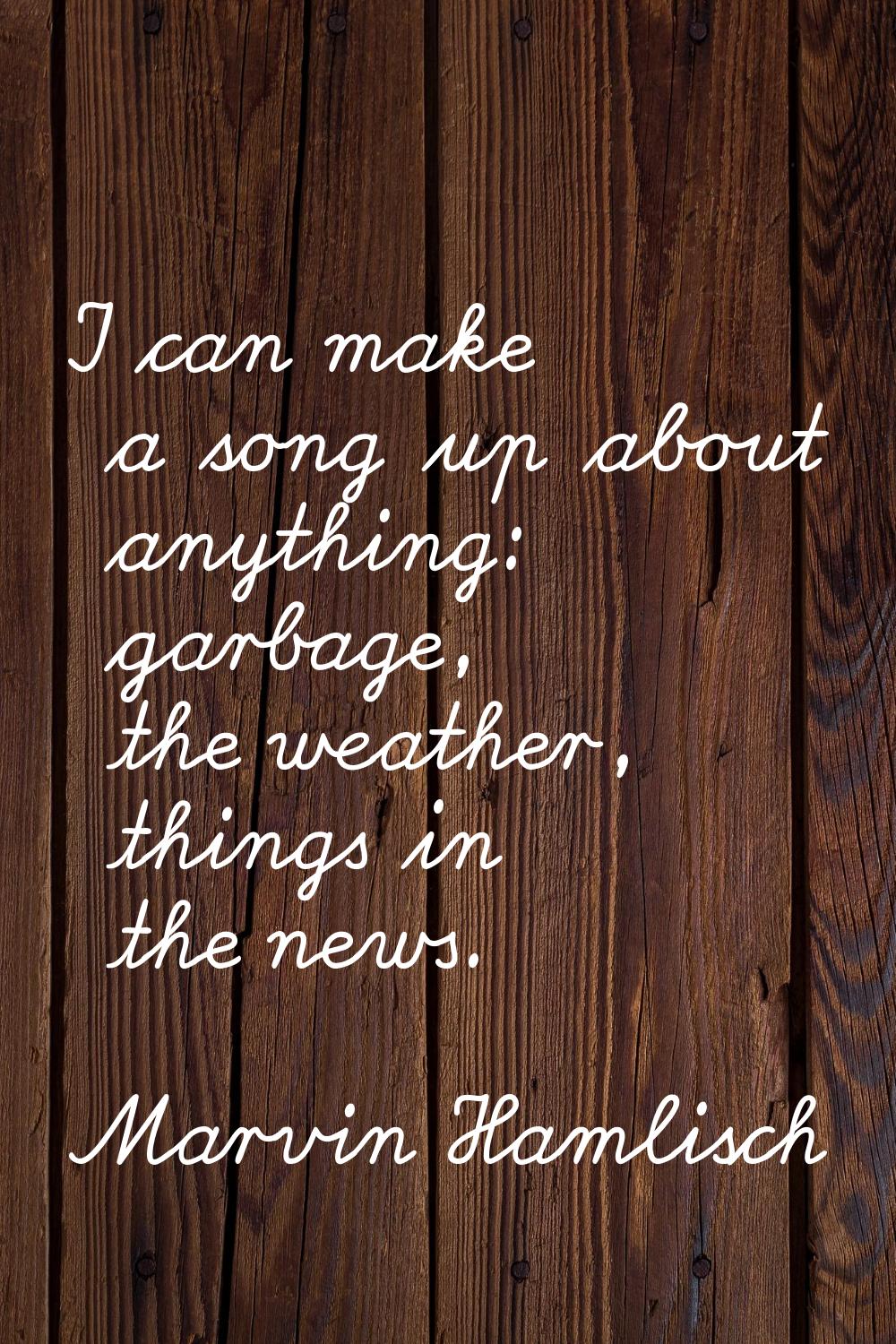 I can make a song up about anything: garbage, the weather, things in the news.