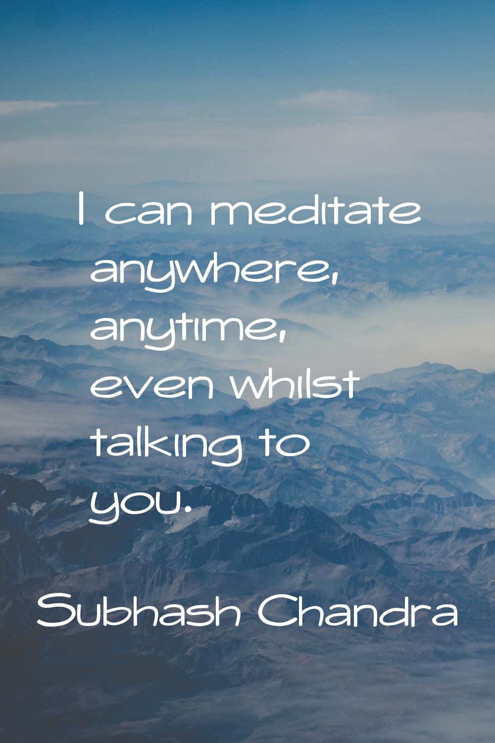 I can meditate anywhere, anytime, even whilst talking to you.