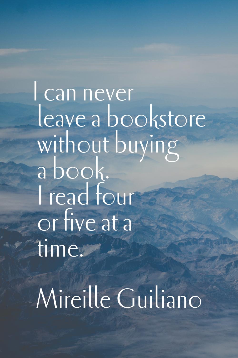 I can never leave a bookstore without buying a book. I read four or five at a time.