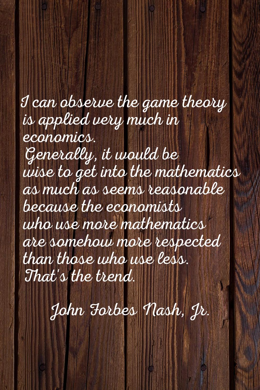 I can observe the game theory is applied very much in economics. Generally, it would be wise to get