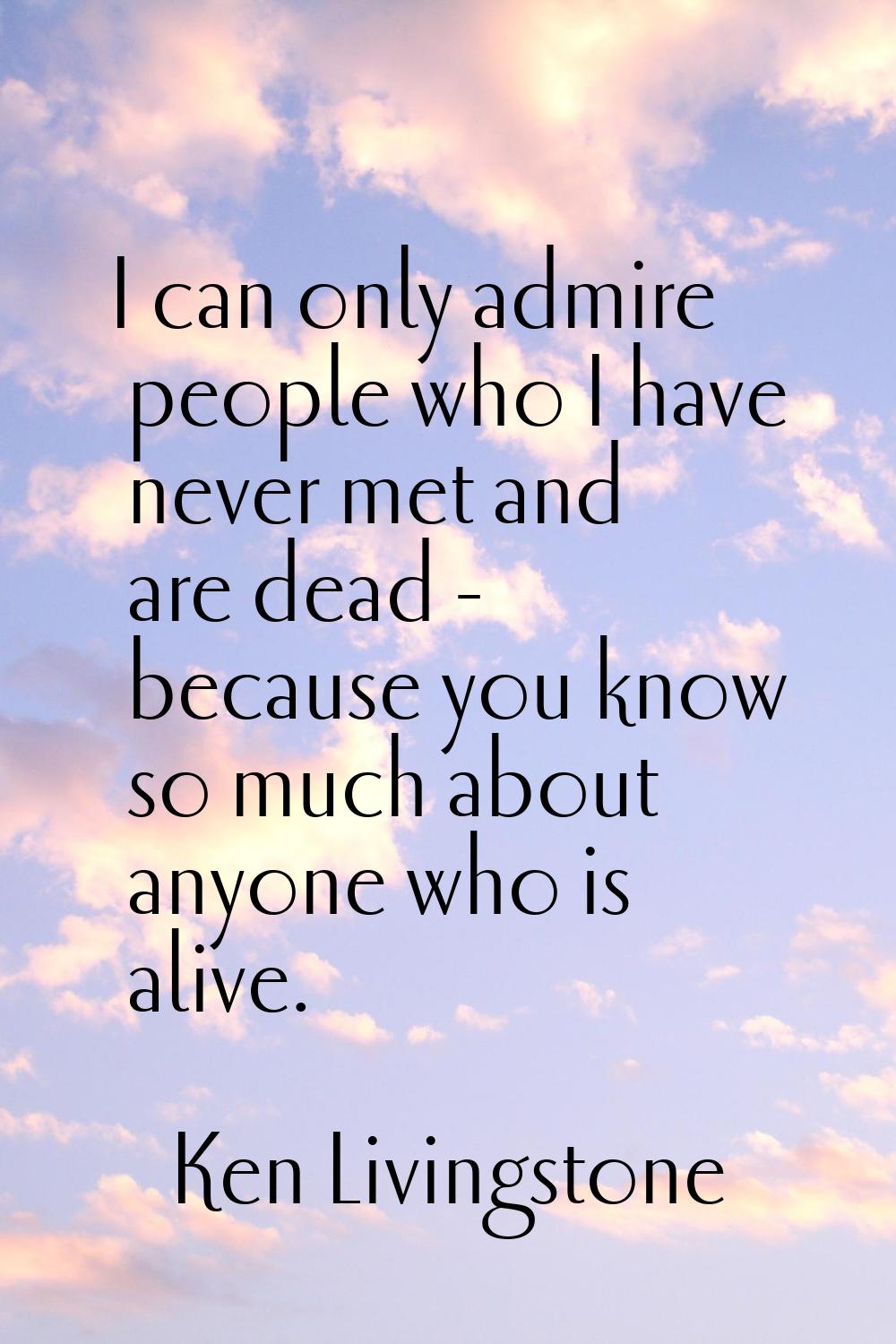 I can only admire people who I have never met and are dead - because you know so much about anyone 