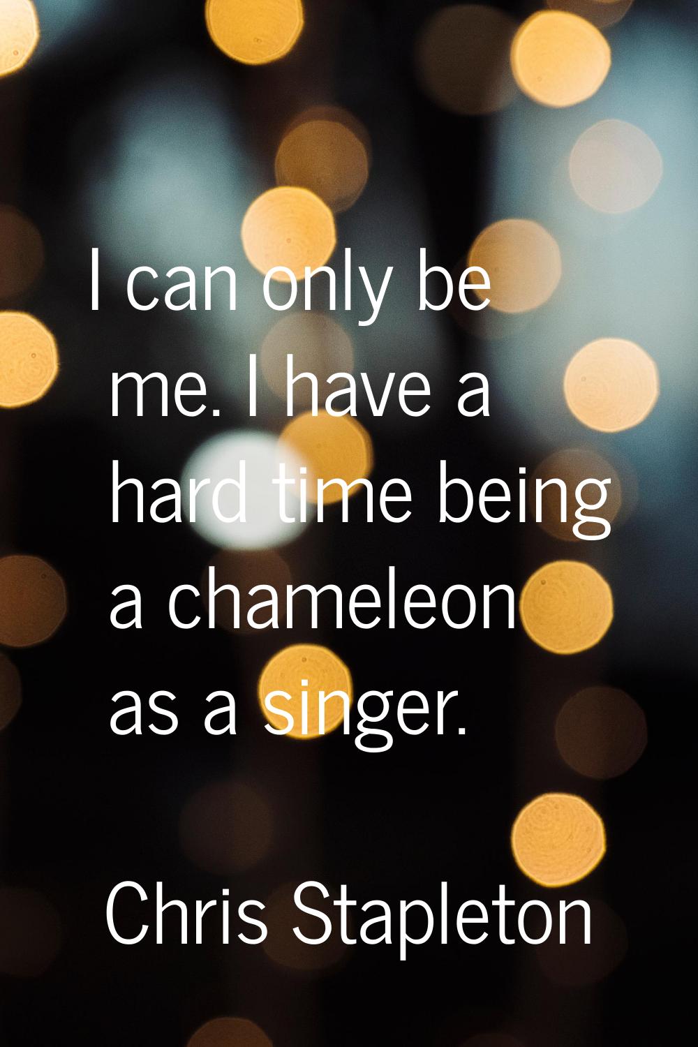 I can only be me. I have a hard time being a chameleon as a singer.