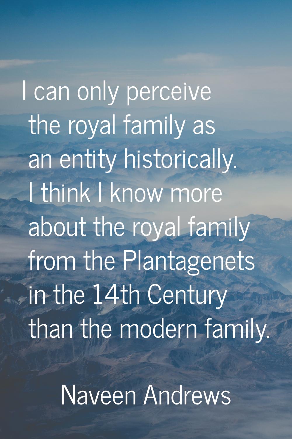 I can only perceive the royal family as an entity historically. I think I know more about the royal
