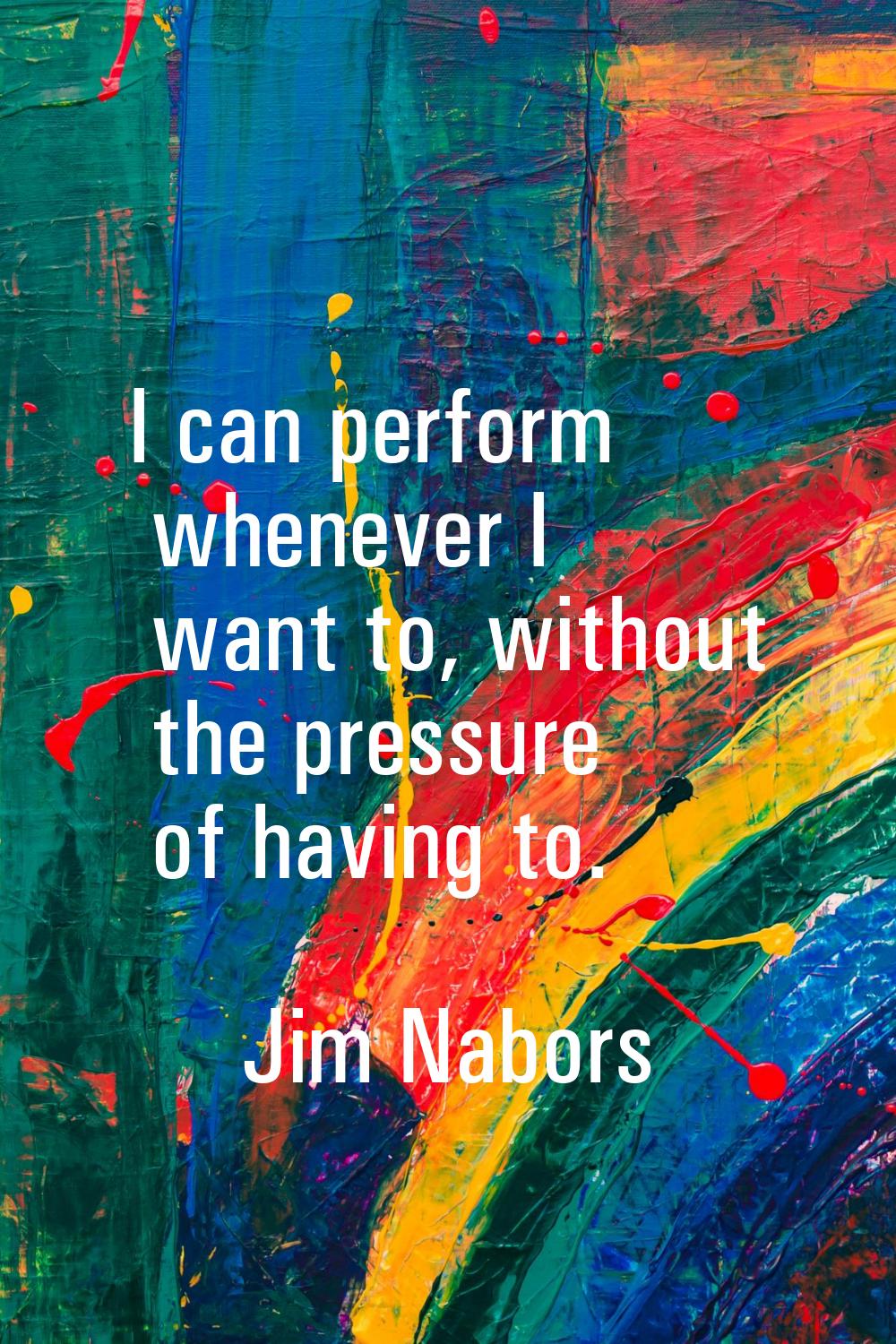 I can perform whenever I want to, without the pressure of having to.